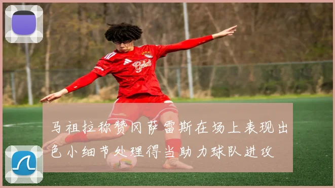 马祖拉称赞冈萨雷斯在场上表现出色小细节处理得当助力球队进攻