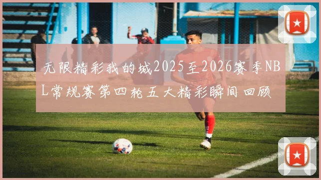 无限精彩我的城2025至2026赛季NBL常规赛第四轮五大精彩瞬间回顾