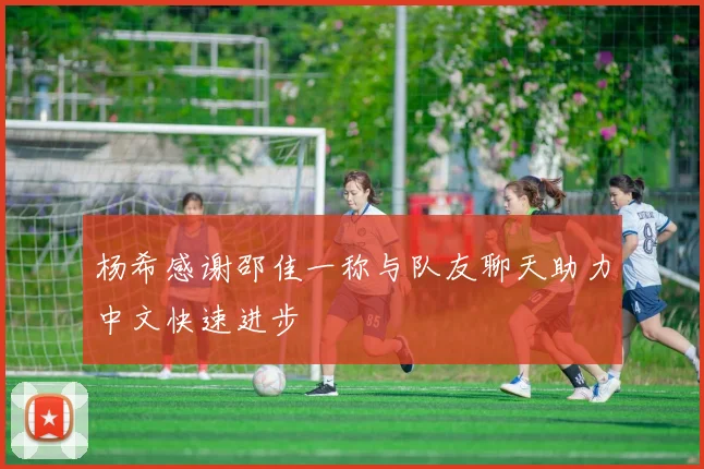 杨希感谢邵佳一称与队友聊天助力中文快速进步