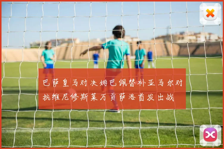 巴萨皇马对决姆巴佩替补亚马尔对抗维尼修斯莱万贡萨洛首发出战