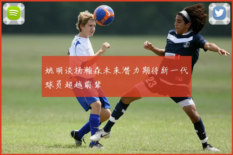 姚明谈杨瀚森未来潜力期待新一代球员超越前辈