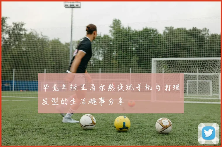 毕竟年轻亚马尔熬夜玩手机与打理发型的生活趣事分享