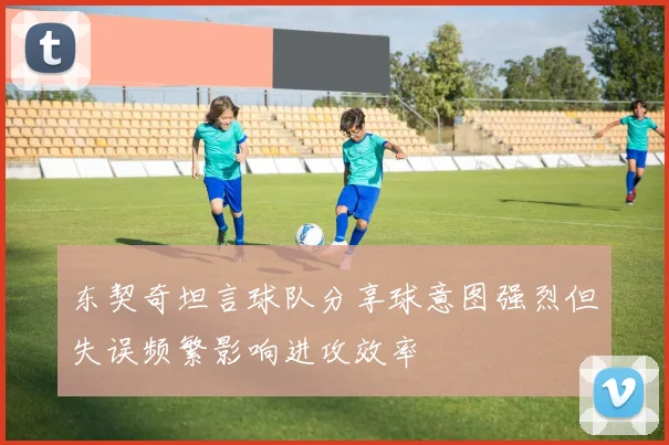 东契奇坦言球队分享球意图强烈但失误频繁影响进攻效率