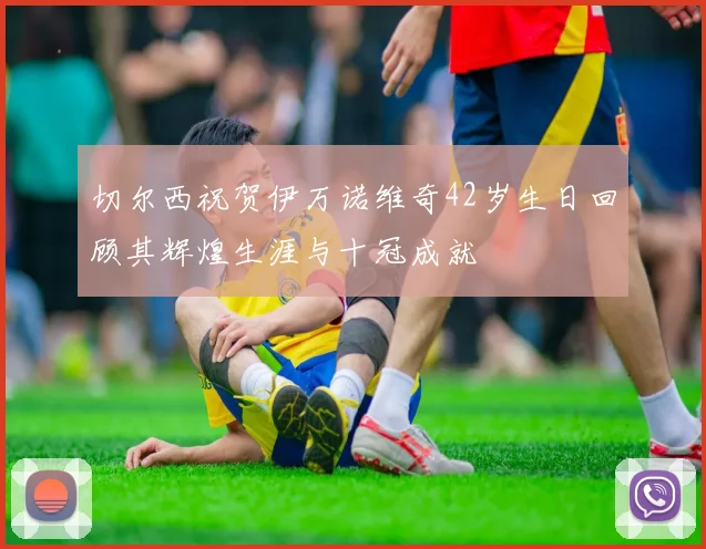 切尔西祝贺伊万诺维奇42岁生日回顾其辉煌生涯与十冠成就