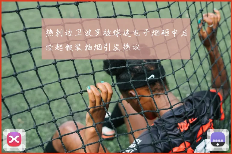 热刺边卫波罗被球迷电子烟砸中后捡起假装抽烟引发热议