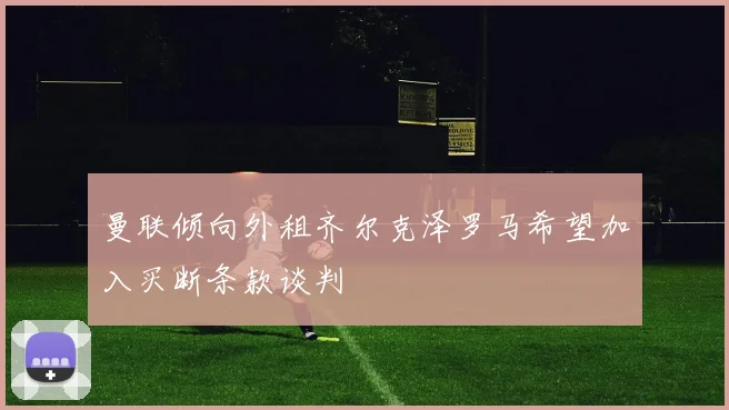曼联倾向外租齐尔克泽罗马希望加入买断条款谈判