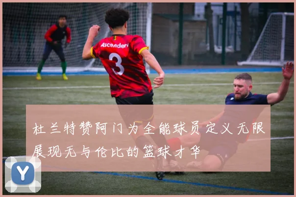 杜兰特赞阿门为全能球员定义无限展现无与伦比的篮球才华