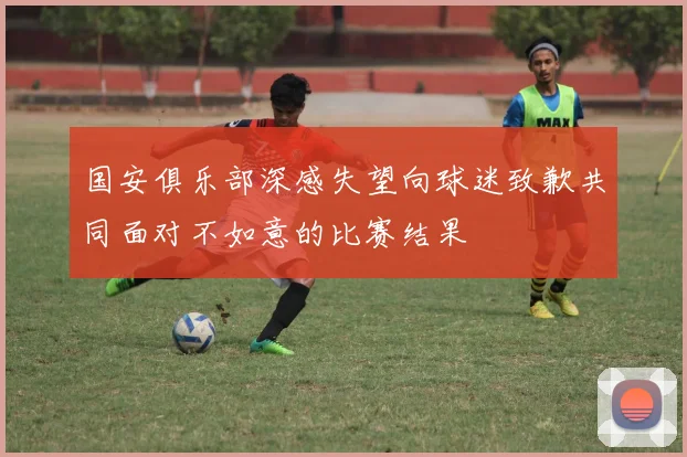 国安俱乐部深感失望向球迷致歉共同面对不如意的比赛结果