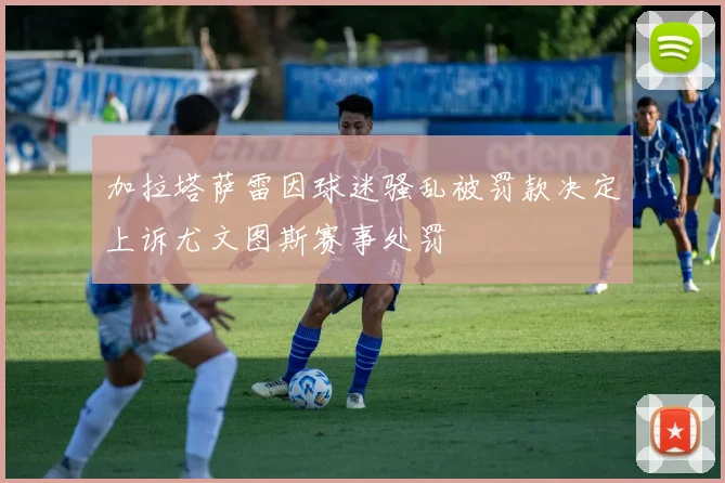 加拉塔萨雷因球迷骚乱被罚款决定上诉尤文图斯赛事处罚