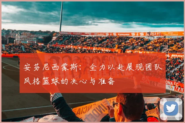 安芬尼西蒙斯：全力以赴展现团队风格篮球的决心与准备