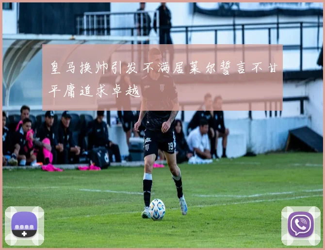 皇马换帅引发不满居莱尔誓言不甘平庸追求卓越