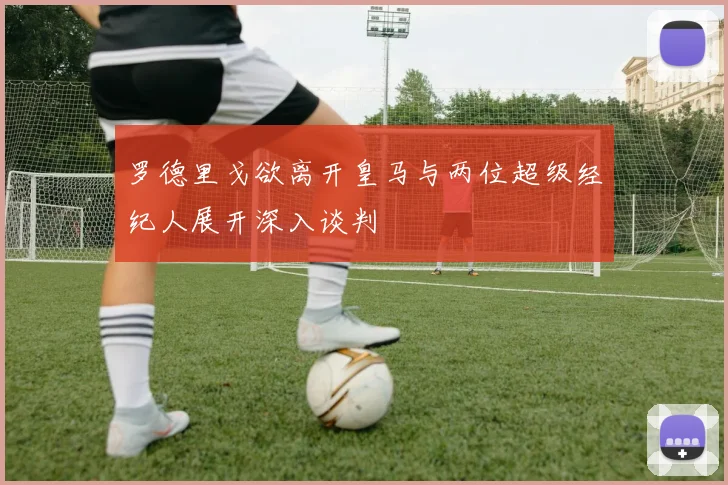 罗德里戈欲离开皇马与两位超级经纪人展开深入谈判