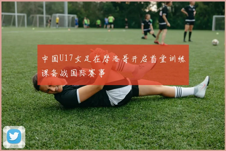 中国U17女足在摩洛哥开启首堂训练课备战国际赛事