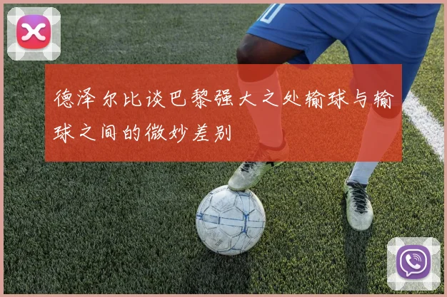 德泽尔比谈巴黎强大之处输球与输球之间的微妙差别