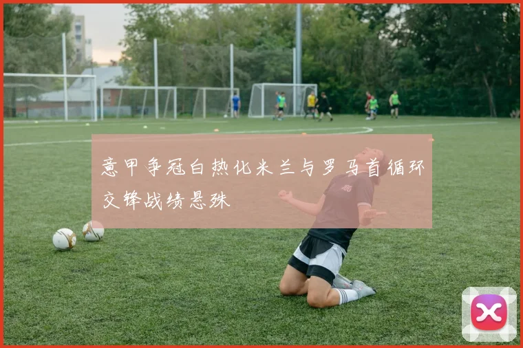 意甲争冠白热化米兰与罗马首循环交锋战绩悬殊