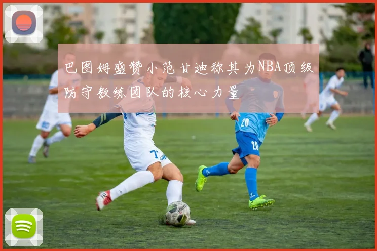 巴图姆盛赞小范甘迪称其为NBA顶级防守教练团队的核心力量