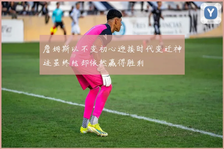 詹姆斯以不变初心迎接时代变迁神迹虽终结却依然赢得胜利