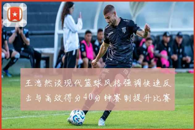 王浩然谈现代篮球风格强调快速反击与高效得分40分钟赛制提升比赛观赏性