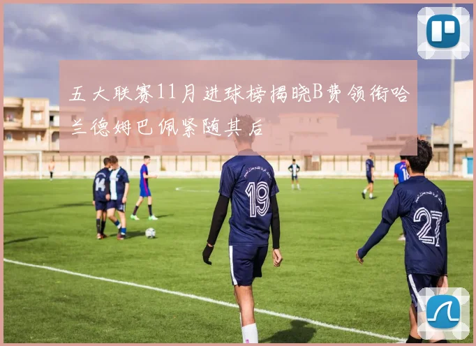 五大联赛11月进球榜揭晓B费领衔哈兰德姆巴佩紧随其后