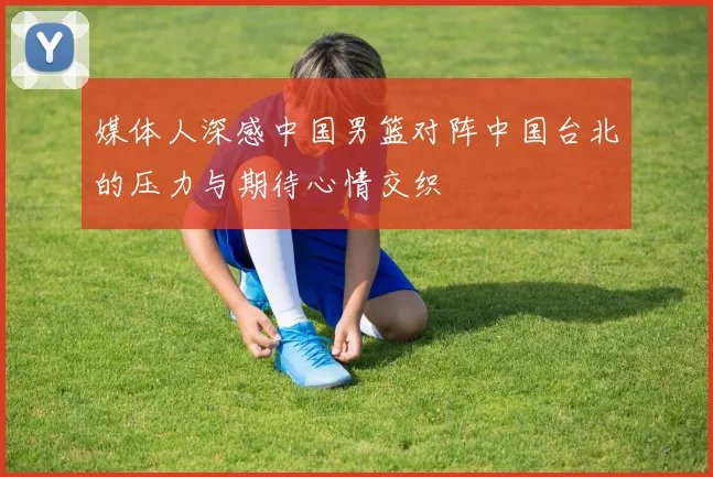 媒体人深感中国男篮对阵中国台北的压力与期待心情交织