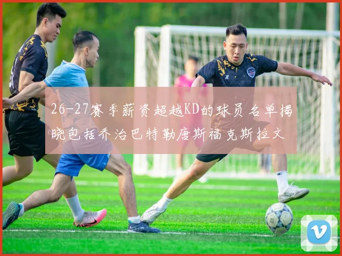26-27赛季薪资超越KD的球员名单揭晓包括乔治巴特勒唐斯福克斯拉文等