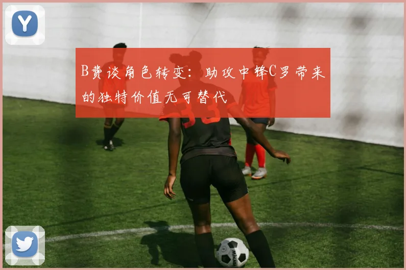 B费谈角色转变：助攻中锋C罗带来的独特价值无可替代