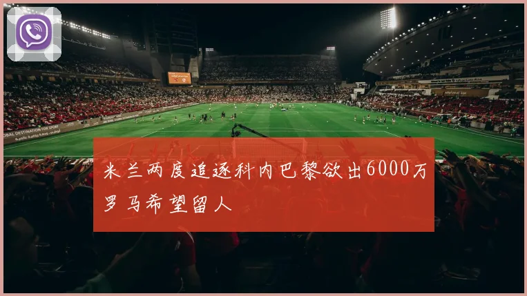 米兰两度追逐科内巴黎欲出6000万罗马希望留人