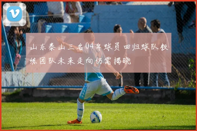 山东泰山三名04年球员回归球队教练团队未来走向仍需揭晓