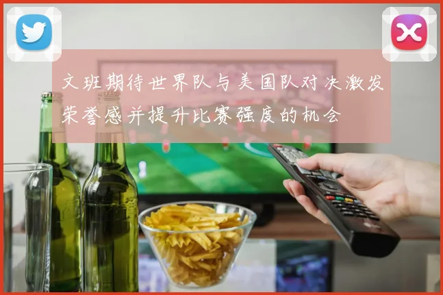 文班期待世界队与美国队对决激发荣誉感并提升比赛强度的机会