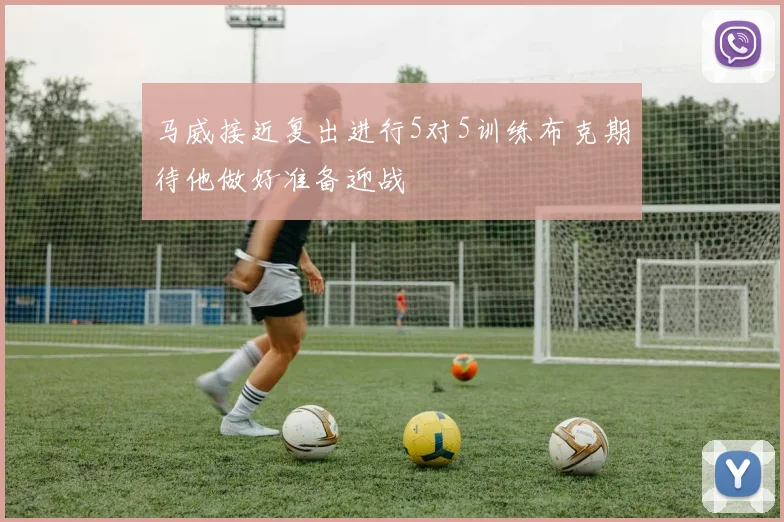 马威接近复出进行5对5训练布克期待他做好准备迎战