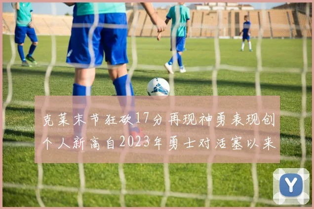 克莱末节狂砍17分再现神勇表现创个人新高自2023年勇士对活塞以来