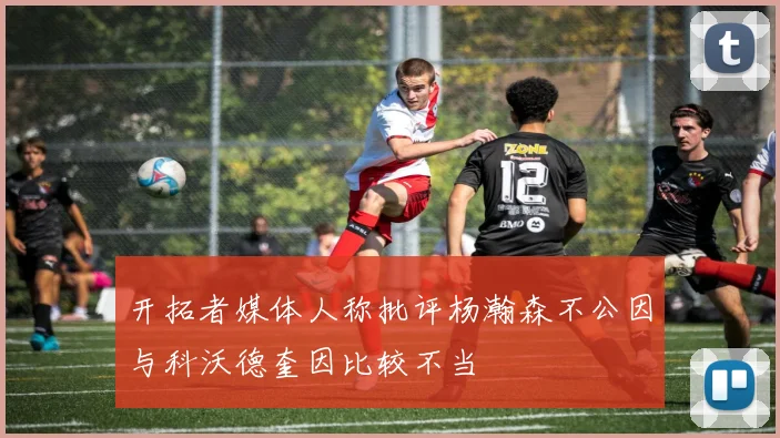 开拓者媒体人称批评杨瀚森不公因与科沃德奎因比较不当