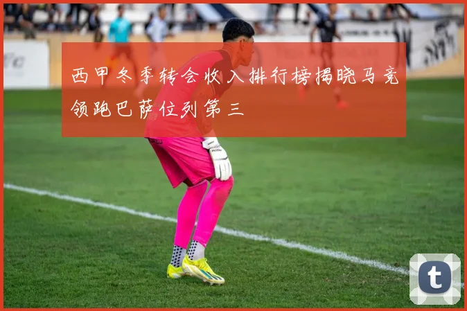 西甲冬季转会收入排行榜揭晓马竞领跑巴萨位列第三