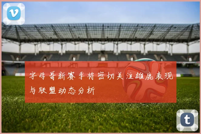 字母哥新赛季将密切关注雄鹿表现与联盟动态分析