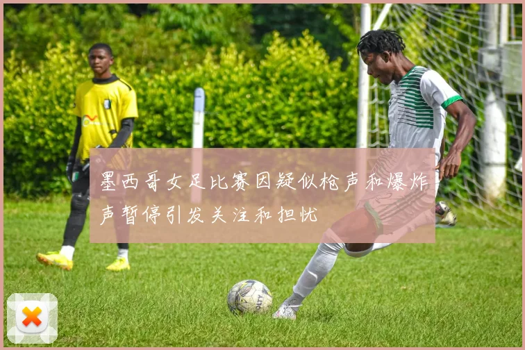 墨西哥女足比赛因疑似枪声和爆炸声暂停引发关注和担忧