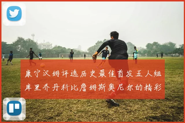 康宁汉姆评选历史最佳首发五人组库里乔丹科比詹姆斯奥尼尔的精彩分析