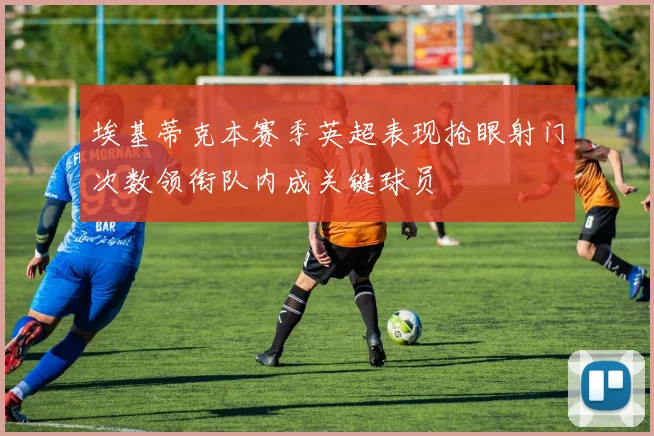 埃基蒂克本赛季英超表现抢眼射门次数领衔队内成关键球员