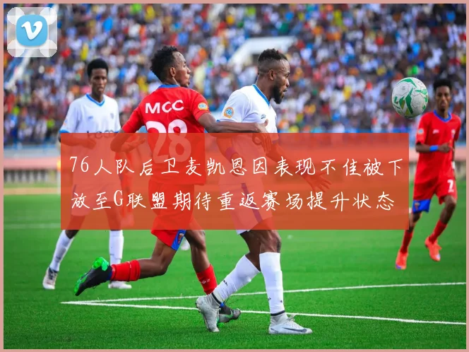 76人队后卫麦凯恩因表现不佳被下放至G联盟期待重返赛场提升状态