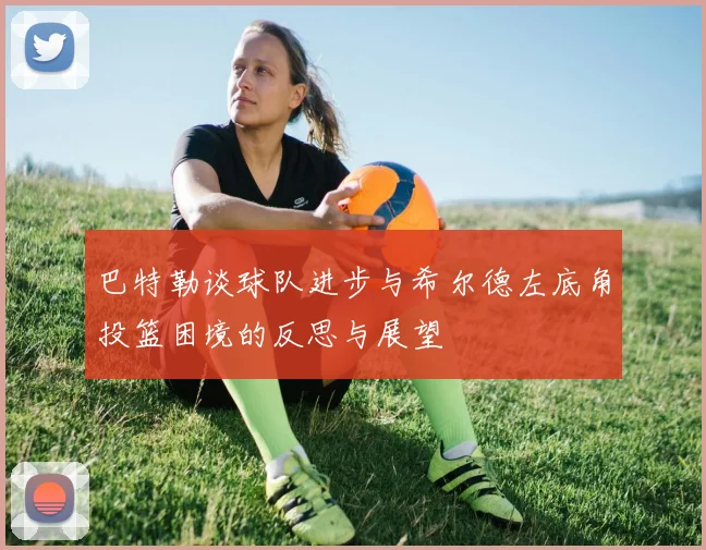 巴特勒谈球队进步与希尔德左底角投篮困境的反思与展望