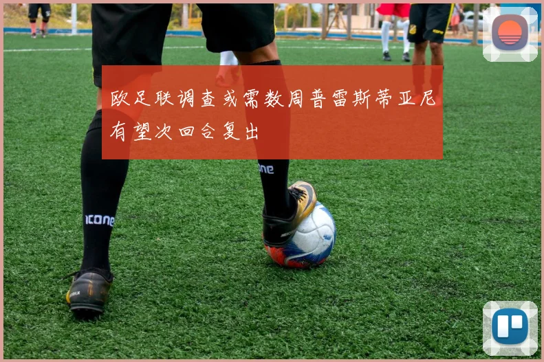 欧足联调查或需数周普雷斯蒂亚尼有望次回合复出
