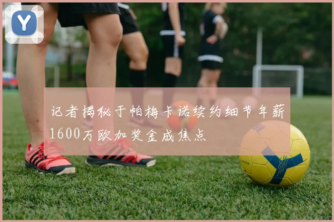 记者揭秘于帕梅卡诺续约细节年薪1600万欧加奖金成焦点