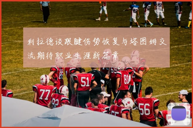 利拉德谈跟腱伤势恢复与塔图姆交流期待职业生涯新篇章