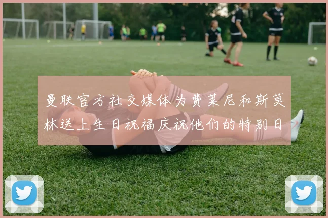 曼联官方社交媒体为费莱尼和斯莫林送上生日祝福庆祝他们的特别日子