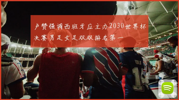 卢赞强调西班牙应主办2030世界杯决赛男足女足双双排名第一