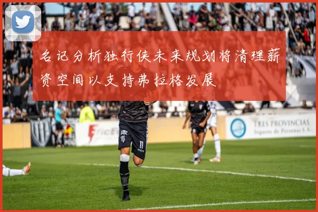 名记分析独行侠未来规划将清理薪资空间以支持弗拉格发展