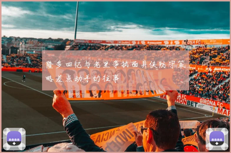 隆多回忆与老里争执面具侠防守策略差点动手的往事