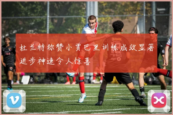 杜兰特称赞小贾巴里训练成效显著进步神速令人惊喜