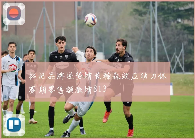 拓记品牌逆势增长瀚森效应助力休赛期零售额激增813