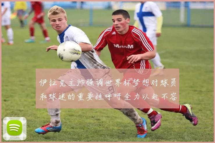 伊拉克主帅强调世界杯梦想对球员和球迷的重要性呼吁全力以赴不容忽视
