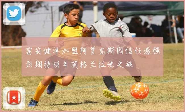 富安健洋加盟阿贾克斯因信任感强烈期待明年英格兰拉练之旅